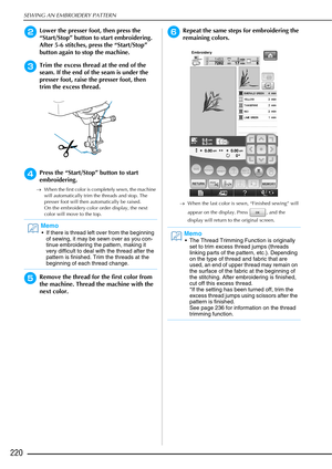 Page 222SEWING AN EMBROIDERY PATTERN
220
bLower the presser foot, then press the 
“Start/Stop” button to start embroidering. 
After 5-6 stitches, press the “Start/Stop” 
button again to stop the machine. 
cTrim the excess thread at the end of the 
seam. If the end of the seam is under the 
presser foot, raise the presser foot, then 
trim the excess thread. 
dPress the “Start/Stop” button to start 
embroidering.
→When the first color is completely sewn, the machine 
will automatically trim the threads and stop....