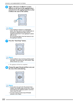 Page 224SEWING AN EMBROIDERY PATTERN
222
fApply a thin layer of adhesive or spray 
adhesive to the back of the appliqué piece 
and attach it to the appliqué position so that 
it follows the seam of the outline.
gPress the “Start/Stop” button.
→The appliqué will then be completed.
hChange the upper thread and then carry out 
the rest of the embroidering.
Memo
 If the appliqué material is a lightweight 
fabric, you may want to use a fusible web on 
the back to stabilize the fabric and for 
appliqué placement. Fuse...