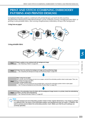 Page 225PRINT AND STITCH (COMBINING EMBROIDERY PATTERNS AND PRINTED DESIGNS)
Embroidery
223
5
PRINT AND STITCH (COMBINING EMBROIDERY 
PATTERNS AND PRINTED DESIGNS)
Completed embroidery patterns combined with printed designs are built into this machine.
Beautiful three-dimensional embroidered designs can be created by ironing a background onto fabric or 
printing it onto printable fabric, then sewing complementary embroidery on top of the background.
Using iron-on paper
Using printable fabric
Step1Select a...