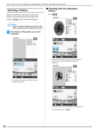 Page 226PRINT AND STITCH (COMBINING EMBROIDERY PATTERNS AND PRINTED DESIGNS)
224
Selecting a Pattern
Patterns combining embroidery and printed 
designs can be selected from the pages that 
contain  . Select the desired pattern.
aPress the key of the pattern you want to 
embroider.
→An image of the pattern combined with the 
background appears.
■Checking Only the Embroidery 
Pattern
Press .
→ Only the embroidery pattern (not the background 
image of the selected embroidery pattern) is 
displayed.
* To return to...