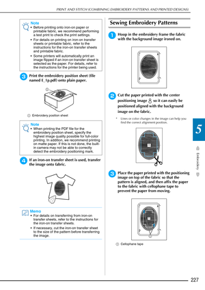 Page 229PRINT AND STITCH (COMBINING EMBROIDERY PATTERNS AND PRINTED DESIGNS)
Embroidery
227
5
cPrint the embroidery position sheet (file 
named E_1p.pdf) onto plain paper.
aEmbroidery position sheet
dIf an iron-on transfer sheet is used, transfer 
the image onto fabric.
Sewing Embroidery Patterns
aHoop in the embroidery frame the fabric 
with the background image ironed on.
bCut the paper printed with the center 
positioning image   so it can easily be 
positioned aligned with the background 
image on the...