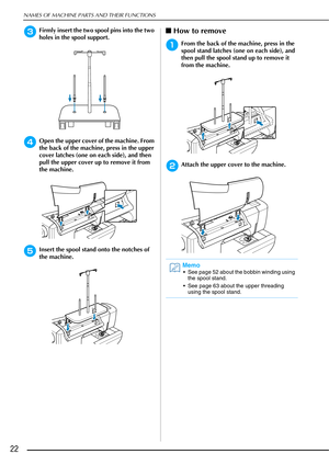 Page 24NAMES OF MACHINE PARTS AND THEIR FUNCTIONS
22
cFirmly insert the two spool pins into the two 
holes in the spool support.
dOpen the upper cover of the machine. From 
the back of the machine, press in the upper 
cover latches (one on each side), and then 
pull the upper cover up to remove it from 
the machine.
eInsert the spool stand onto the notches of 
the machine.
■How to remove
aFrom the back of the machine, press in the 
spool stand latches (one on each side), and 
then pull the spool stand up to...