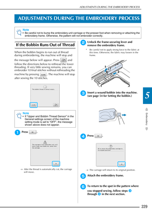 Page 231ADJUSTMENTS DURING THE EMBROIDERY PROCESS
Embroidery
229
5
ADJUSTMENTS DURING THE EMBROIDERY PROCESS
If the Bobbin Runs Out of Thread 
When the bobbin begins to run out of thread 
during embroidering, the machine will stop and 
the message below will appear. Press   and 
follow the directions below to rethread the lower 
threading. If very little sewing remains, you can 
embroider 10 final stitches without rethreading the 
machine by pressing  . The machine will stop 
after sewing the 10 stitches.
aPress...
