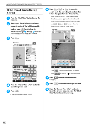 Page 232ADJUSTMENTS DURING THE EMBROIDERY PROCESS
230
If the Thread Breaks During 
Sewing 
aPress the “Start/Stop” button to stop the 
machine. 
bIf the upper thread is broken, redo the 
upper threading. If the bobbin thread is 
broken, press   and follow the 
directions in steps 
a through e from the 
previous section to reset the bobbin. 
cPress .
dPress the “Presser Foot Lifter” button to 
lower the presser foot.
ePress 
→ The camera view window appears.
fPress , , or  to move the 
needle back the correct...