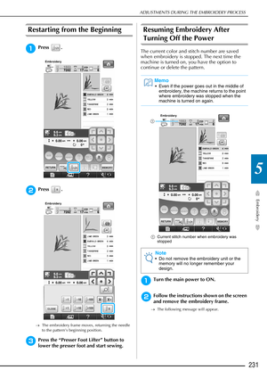 Page 233ADJUSTMENTS DURING THE EMBROIDERY PROCESS
Embroidery
231
5
Restarting from the Beginning 
aPress .
bPress .
→The embroidery frame moves, returning the needle 
to the pattern’s beginning position.
cPress the “Presser Foot Lifter” button to 
lower the presser foot and start sewing.
Resuming Embroidery After 
Turning Off the Power
The current color and stitch number are saved 
when embroidery is stopped. The next time the 
machine is turned on, you have the option to 
continue or delete the pattern....