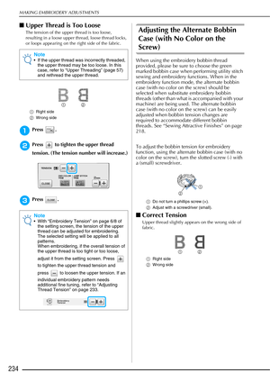 Page 236MAKING EMBROIDERY ADJUSTMENTS
234
■Upper Thread is Too Loose
The tension of the upper thread is too loose, 
resulting in a loose upper thread, loose thread locks, 
or loops appearing on the right side of the fabric.
a Right side
b Wrong side
aPress .
bPress   to tighten the upper thread 
tension. (The tension number will increase.)
cPress .
Adjusting the Alternate Bobbin 
Case (with No Color on the 
Screw)
When using the embroidery bobbin thread 
provided, please be sure to choose the green 
marked...