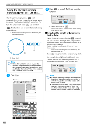 Page 238MAKING EMBROIDERY ADJUSTMENTS
236
Using the Thread Trimming 
Function (JUMP STITCH TRIM)
The thread trimming function   will 
automatically trim any excess thread jumps within 
the color. This function is initially turned on. To 
turn this function off, press   key and then . This function can be turned on or off during 
embroidering.
* Your customized setting remains after turning the  machine off and on.
a Jump stitch
aPress .
bPress   to turn off the thread trimming 
function.
→The key will display as...