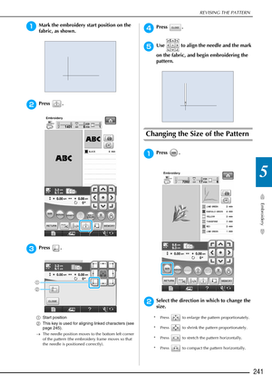 Page 243REVISING THE PATTERN
Embroidery
241
5
aMark the embroidery start position on the 
fabric, as shown. 
bPress .
cPress .
aStart position
b This key is used for aligning linked characters (see 
page 245).
→ The needle position moves to the bottom left corner 
of the pattern (the embroidery frame moves so that 
the needle is positioned correctly).
dPress .
eUse   to align the needle and the mark 
on the fabric, and begin embroidering the 
pattern.
Changing the Size of the Pattern
aPress .
bSelect the...
