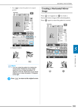 Page 245REVISING THE PATTERN
Embroidery
243
5
* Press   to return the pattern to its original position.
a Degree of rotation
cPress   to return to the original screen. 
Creating a Horizontal Mirror 
Image 
Press   so it appears as   to create a 
horizontal mirror image of the selected pattern. 
Press   again to return the pattern to normal. 
0°
Memo
 You can rotate the pattern by rotating the 
mouse wheel. Rotate the mouse wheel 
away from you to rotate the pattern 10 
degrees to the left. Rotate the mouse wheel...