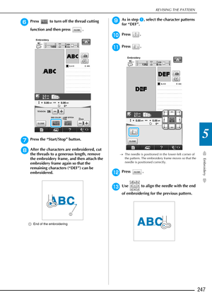 Page 249REVISING THE PATTERN
Embroidery
247
5
fPress   to turn off the thread cutting 
function and then press  .
gPress the “Start/Stop” button.
hAfter the characters are embroidered, cut 
the threads to a generous length, remove 
the embroidery frame, and then attach the 
embroidery frame again so that the 
remaining characters (“DEF”) can be 
embroidered.
aEnd of the embroidering
iAs in step a, select the character patterns 
for “DEF”.
jPress .
kPress .
→ The needle is positioned in the lower-left corner of...