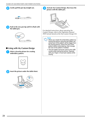 Page 26NAMES OF MACHINE PARTS AND THEIR FUNCTIONS
24
bGently pull the pen tip straight out.
cPush in the new pen tip until it is flush with 
the tablet pen.
■Using with My Custom Design
aSelect a favorite picture for creating 
embroidery pattern.
bInsert the picture under the tablet sheet.
cActivate My Custom Design, then trace the 
picture with the tablet pen.
For detailed instructions about operating My 
Custom Design, refer to the Operation Manual 
(PDF format) stored on the My Custom Design CD.
Note
 When...