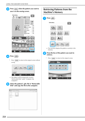 Page 256USING THE MEMORY FUNCTION
254
cPress   when the pattern you want to 
save is in the sewing screen. 
dPress .
* Press   to return to the original screen without saving.
→ The pattern will be temporarily saved to 
“Removable Disk” under “Computer (My 
computer)”.
eSelect the pattern’s .phc file in “Removable 
Disk” and copy the file to the computer.
Retrieving Patterns from the 
Machine’s Memory 
aPress .
→The machine displays the patterns currently in the 
memory.
bPress the key of the pattern you want to...