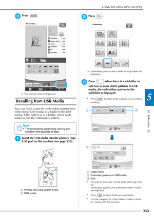 Page 257USING THE MEMORY FUNCTION
Embroidery
255
5
cPress .
→The sewing screen is displayed.
Recalling from USB Media
You can recall a specific embroidery pattern from 
either direct USB media or a folder in the USB 
media. If the pattern is in a folder, check each 
folder to find the embroidery pattern.
aInsert the USB media into the primary (top) 
USB port on the machine (see page 252).
aPrimary (top) USB port for media
b USB media
bPress .
→Embroidery patterns and a folder in a top folder are 
displayed....