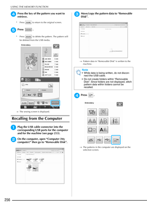 Page 258USING THE MEMORY FUNCTION
256
dPress the key of the pattern you want to 
retrieve.
* Press   to return to the original screen.
ePress .
* Press   to delete the pattern. The pattern will be deleted from the USB media.
→ The sewing screen is displayed.
Recalling from the Computer
aPlug the USB cable connector into the 
corresponding USB ports for the computer 
and for the machine (see page 253).
bOn the computer, open “Computer (My 
computer)” then go to “Removable Disk”.
cMove/copy the pattern data to...