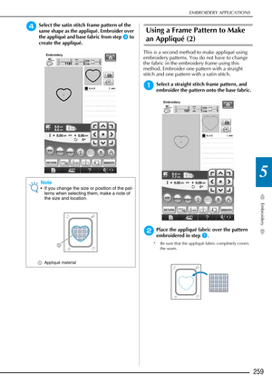Page 261EMBROIDERY APPLICATIONS
Embroidery
259
5
dSelect the satin stitch frame pattern of the 
same shape as the appliqué. Embroider over 
the appliqué and base fabric from step 
c to 
create the appliqué.
Using a Frame Pattern to Make 
an Appliqué (2)
This is a second method to make appliqué using 
embroidery patterns. You do not have to change 
the fabric in the embroidery frame using this 
method. Embroider one pattern with a straight 
stitch and one pattern with a satin stitch. 
aSelect a straight stitch...