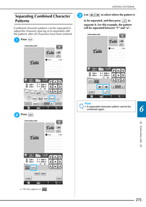 Page 277EDITING PATTERNS
Embroidery Edit
275
6
Separating Combined Character 
Patterns
Combined character patterns can be separated to 
adjust the character spacing or to separately edit 
the patterns after all characters have been entered.
aPress .
bPress .
→The key appears as  .
cUse   to select where the pattern is 
to be separated, and then press   to 
separate it. For this example, the pattern 
will be separated between “T” and “a”.
Note
 A separated character pattern cannot be 
combined again. 