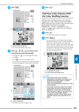 Page 285EDITING PATTERNS
Embroidery Edit
283
6
cPress .
aCustom thread change key
→ The custom thread table will appear.
dPress         to choose a new 
color from the custom thread table.
* Use   and   to scroll through the custom 
thread table.
* Press   to return to the original color.
* You can choose colors from the custom thread table  by directly touching the screen with the touch pen.
a Custom thread table
→ The display shows the changed colors.
ePress .
Find New Color Schemes With 
the Color Shuffling...