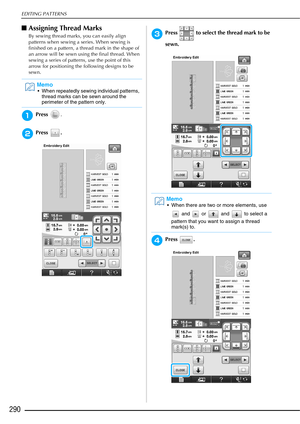 Page 292EDITING PATTERNS
290
■Assigning Thread Marks
By sewing thread marks, you can easily align 
patterns when sewing a series. When sewing is 
finished on a pattern, a thread mark in the shape of 
an arrow will be sewn using the final thread. When 
sewing a series of patterns, use the point of this 
arrow for positioning the following designs to be 
sewn.
aPress  .
bPress .
cPress   to select the thread mark to be 
sewn.
dPress .
Memo
 When repeatedly sewing individual patterns, 
thread marks can be sewn...