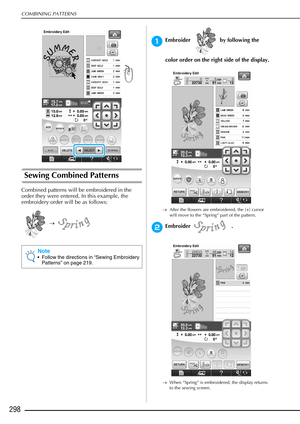 Page 300COMBINING PATTERNS
298
Sewing Combined Patterns
Combined patterns will be embroidered in the 
order they were entered. In this example, the 
embroidery order will be as follows: →  
aEmbroider   by following the 
color order on the right side of the display. 
→ After the flowers are embroidered, the [+] cursor 
will move to the “Spring” part of the pattern. 
bEmbroider .
→When “Spring” is embroidered, the display returns 
to the sewing screen.
Note
 Follow the directions in “Sewing Embroidery 
Patterns”...