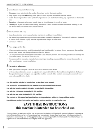 Page 4IMPORTANT SAFETY INSTRUCTIONS
2
5Special care is required when sewing:
• Always  pay close attention to the needle. Do not use bent or damaged needles.
 Keep fingers away from  all moving parts. Special care is required around the machine needle.
 Switch the sewing machine to the symbol “O” position to turn it off when making any adjustments in the needle  area.
 Do not  use a damaged or incorrect needle plate, as it could cause the needle to break.
 Do not  push or pull the fabric when sewing, and...