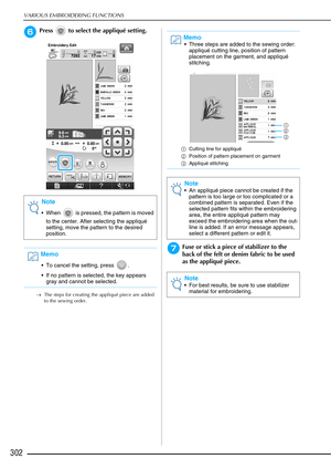 Page 304VARIOUS EMBROIDERING FUNCTIONS
302
fPress   to select the appliqué setting.
→The steps for creating the appliqué piece are added 
to the sewing order.
gFuse or stick a piece of stabilizer to the 
back of the felt or denim fabric to be used 
as the appliqué piece.
Note
 When   is pressed, the pattern is moved 
to the center. After selecting the appliqué 
setting, move the pattern to the desired 
position.
Memo
 To cancel the setting, press  .
 If no pattern is selected, the key appears gray and cannot be...