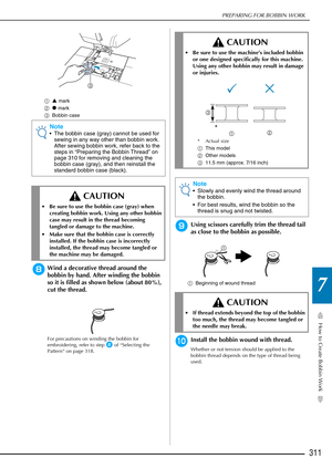 Page 313How to Create Bobbin Work
7
PREPARING FOR BOBBIN WORK
311
aS mark
b z mark
c Bobbin case
hWind a decorative thread around the 
bobbin by hand. After winding the bobbin 
so it is filled as shown below (about 80%), 
cut the thread.
For precautions on winding the bobbin for 
embroidering, refer to step 
b of “Selecting the 
Pattern” on page 318.
iUsing scissors carefully trim the thread tail 
as close to the bobbin as possible.
a Beginning of wound thread
jInstall the bobbin wound with thread.
Whether or...