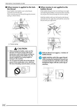 Page 314PREPARING FOR BOBBIN WORK
312
■When tension is applied to the bob-
bin thread
Insert bobbin into bobbin case so the thread 
unwinds from the left side.
Then correctly pass the thread through the tension 
spring as shown below.
a Tension spring
■When tension is not applied to the 
bobbin thread
If the bobbin thread in the trial stitching is too tight 
and adjusting the bobbin case tension does not help, 
do not pass the thread through the tension spring.
Hold the bobbin with your left hand so the thread...