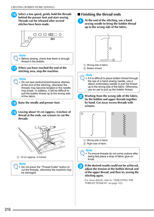 Page 318CREATING BOBBIN WORK (SEWING)
316
pSelect a low speed, gently hold the threads 
behind the presser foot and start sewing. 
Threads can be released after several 
stitches have been made.
qWhen you have reached the end of the 
stitching area, stop the machine.
rRaise the needle and presser foot.
sLeaving about 10 cm (approx. 4 inches) of 
thread at the ends, use scissors to cut the 
threads.
a10 cm (approx. 4 inches) 
■Finishing the thread ends
aAt the end of the stitching, use a hand 
sewing needle to...