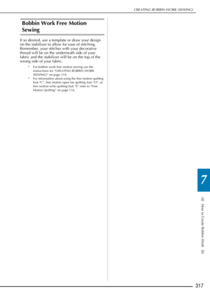 Page 319How to Create Bobbin Work
7
CREATING BOBBIN WORK (SEWING)
317
Bobbin Work Free Motion 
Sewing
If so desired, use a template or draw your design 
on the stabilizer to allow for ease of stitching. 
Remember, your stitches with your decorative 
thread will be on the underneath side of your 
fabric and the stabilizer will be on the top of the 
wrong side of your fabric.
* For bobbin work free motion sewing use the instructions for “CREATING BOBBIN WORK 
(SEWING)” on page 314.
* For information about using...