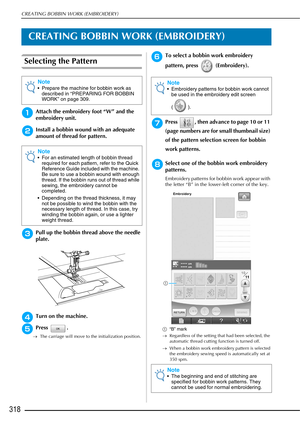 Page 320CREATING BOBBIN WORK (EMBROIDERY)
318
CREATING BOBBIN WORK (EMBROIDERY)
Selecting the Pattern
aAttach the embroidery foot “W” and the 
embroidery unit.
bInstall a bobbin wound with an adequate 
amount of thread for pattern.
cPull up the bobbin thread above the needle 
plate.
dTurn on the machine.
ePress .
→The carriage will move to the initialization position.
fTo select a bobbin work embroidery 
pattern, press   (Embroidery).
gPress  , then advance to page 10 or 11 
(page numbers are for small thumbnail...
