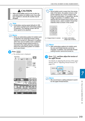 Page 321How to Create Bobbin Work
7
CREATING BOBBIN WORK (EMBROIDERY)
319
iPress .
→The sewing screen is displayed.
jPress  , and then adjust the tension of 
the upper thread.
For details on adjusting the tension of the upper 
thread, refer to “Adjusting Thread Tension” on 
page 233.
 CAUTION
• When sewing bobbin work, be sure to select an 
embroidery pattern for bobbin work. If any other 
type of pattern is selected, the machine may be 
damaged.
Note
• Embroidery sewing speed defaults to 350 spm when a bobbin...
