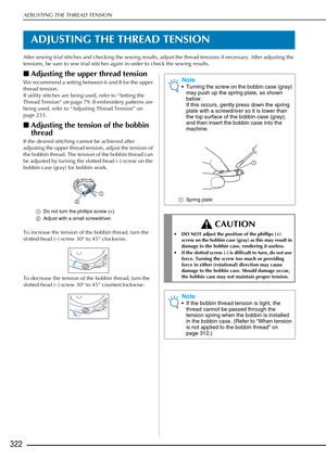 Page 324ADJUSTING THE THREAD TENSION
322
ADJUSTING THE THREAD TENSION
After sewing trial stitches and checking the sewing results, adjust the thread tensions if necessary. After adjusting the 
tensions, be sure to sew trial stitches again in order to check the sewing results.
■Adjusting the upper thread tension
We recommend a setting between 6 and 8 for the upper 
thread tension.
If utility stitches are being used, refer to “Setting the 
Thread Tension” on page 79. If embroidery patterns are 
being used, refer...