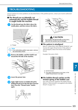 Page 325How to Create Bobbin Work
7
TROUBLESHOOTING
323
TROUBLESHOOTING
Several solutions for minor problems are described below. If the problem persists, contact your nearest authorized 
Brother dealer.
■The thread was accidentally cut 
automatically and the bobbin thread 
is caught inside the machine
aCut the thread near the fabric above the 
needle plate, and then remove the fabric.
a Thread
bRemove the bobbin, and then hold it out 
toward the left side of the machine.
cLower the presser foot.
dApply slight...