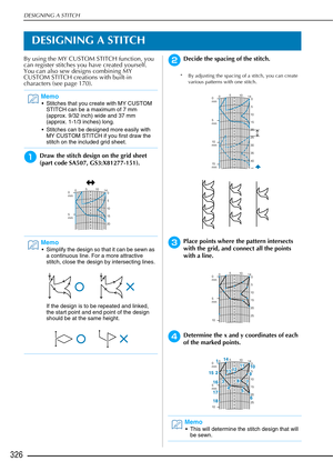 Page 328DESIGNING A STITCH
326
DESIGNING A STITCH
By using the MY CUSTOM STITCH function, you 
can register stitches you have created yourself. 
You can also sew designs combining MY 
CUSTOM STITCH creations with built-in 
characters (see page 170).
aDraw the stitch design on the grid sheet 
(part code SA507, GS3:X81277-151). 
bDecide the spacing of the stitch.
* By adjusting the spacing of a stitch, you can create various patterns with one stitch.
cPlace points where the pattern intersects 
with the grid, and...