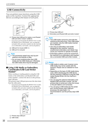 Page 34LCD SCREEN
32
USB Connectivity
You can perform many functions using the USB 
ports on the machine. Connect the appropriate 
devices according to the feature of each ports.
aPrimary (top) USB port for media or card Reader/
USB card writer module*  (USB2.0)
* If you have purchased the PE-DESIGN Ver5 or later,  PE-DESIGN Lite or PED-BASIC, you can plug the 
included USB card writer module into the machine 
as an embroidery card reader, and recall patterns.
b USB port for mouse (USB1.1)
c USB port for...