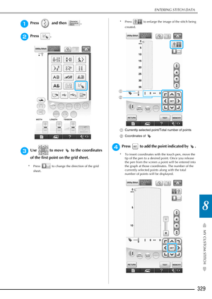 Page 331ENTERING STITCH DATA
329
MY CUSTOM STITCH
8
aPress   and then  .
bPress .
cUse   to move   to the coordinates 
of the first point on the grid sheet. 
* Press   to change the direction of the grid sheet. * Press   to enlarge the image of the stitch being 
created.
a Currently selected point/Total number of points
b Coordinates of 
dPress   to add the point indicated by  . 
* To insert coordinates with the touch pen, move the 
tip of the pen to a desired point. Once you release 
the pen from the screen a...