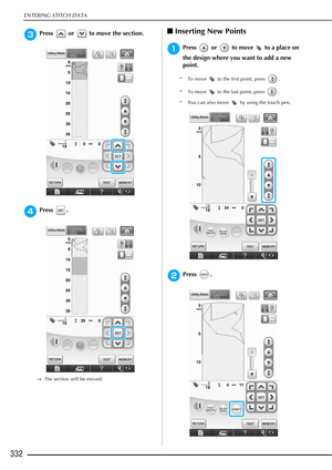 Page 334ENTERING STITCH DATA
332
cPress   or   to move the section.
dPress .
→The section will be moved. 
■Inserting New Points 
aPress   or   to move   to a place on 
the design where you want to add a new 
point.
* To move   to the first point, press  .
* To move   to the last point, press  .
* You can also move   by using the touch pen.
bPress . 