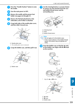 Page 341CARE AND MAINTENANCE
339
Appendix
9
aPress the “Needle Position” button to raise 
the needle.
bTurn the main power to OFF.
cRemove the needle and the presser foot 
holder (see pages 66 through 67).
dRemove the flat bed attachment or the 
embroidery unit if either is attached.
eGrasp both sides of the needle plate cover, 
and then slide it toward you.
aNeedle plate cover
→ The needle plate cover is removed.
fGrasp the bobbin case, and then pull it out.
aBobbin case
gUse the cleaning brush or a vacuum...