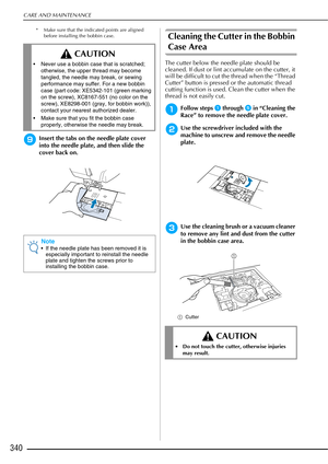 Page 342CARE AND MAINTENANCE
340
* Make sure that the indicated points are aligned before installing the bobbin case.
iInsert the tabs on the needle plate cover 
into the needle plate, and then slide the 
cover back on.
Cleaning the Cutter in the Bobbin 
Case Area
The cutter below the needle plate should be 
cleaned. If dust or lint accumulate on the cutter, it 
will be difficult to cut the thread when the “Thread 
Cutter” button is pressed or the automatic thread 
cutting function is used. Clean the cutter when...