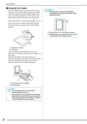 Page 36LCD SCREEN
34
■Using the Pen Tablet
The included pen tablet, connected to the sewing 
machine, can be used when creating your original 
embroidery pattern with My Custom Design. Also, 
you can use the pen tablet as a USB mouse when 
operating your sewing machine. Connect the pen 
tablet to the USB 1.1 port marked with  . You can 
also connect the pen tablet to the other USB port 
(USB 2.0) when not using the My Custom Design 
program.
a USB port for mouse
b Pen tablet
After connecting the pen tablet to...