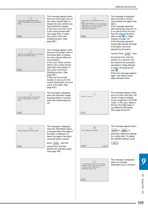 Page 351ERROR MESSAGES
349
Appendix
9
This message appears when 
there are not enough colors in 
the custom thread table, to 
display the color scheme you 
have selected to display.
In this case, set more colors 
in the custom thread table 
(See page 278), or select 
less colors in the color 
shuffling function. (See 
page 283.)
This message appears when 
there are not enough colors in 
the thread table, to display 
the color scheme effect you 
have selected.
In this case, select another 
effect or the custom...