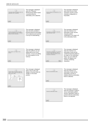 Page 352ERROR MESSAGES
350
This message is displayed 
when the “Reverse/
Reinforcement Stitch” button 
is pushed while the 
embroidery unit is attached.
This message is displayed 
when the foot controller is 
pressed while the embroidery 
unit is attached and machine 
is set up for embroidering.
This message is displayed 
when the patterns you are 
editing take up too much 
memory, or if you are editing 
too many patterns for the 
memory. 
This message is displayed 
when a key on the LCD 
display is touched...
