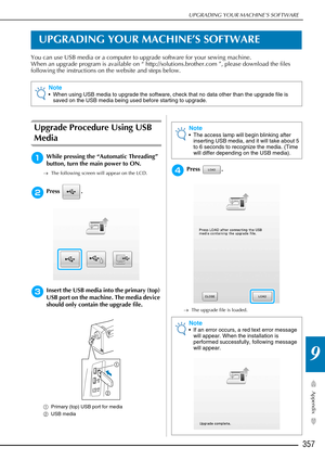 Page 359UPGRADING YOUR MACHINE’S SOFTWARE
357
Appendix
9
UPGRADING YOUR MACHINE’S SOFTWARE
You can use USB media or a computer to upgrade software for your sewing machine.
When an upgrade program is available on “ http://solutions.brother.com ”, please download the files 
following the instructions on the website and steps below.
Upgrade Procedure Using USB 
Media
aWhile pressing the “Automatic Threading” 
button, turn the main power to ON.
→The following screen will appear on the LCD.
bPress .
cInsert the USB...