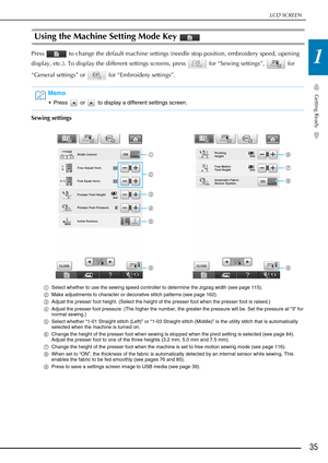 Page 37LCD SCREEN
Getting Ready
35
1
Using the Machine Setting Mode Key 
Press   to change the default machine settings (needle stop position, embroidery speed, opening 
display, etc.). To display the different settings screens, press   for “Sewing settings”,   for 
“General settings” or   for “Embroidery settings”.
Sewing settings
aSelect whether to use the sewing speed controller to determine the zigzag width (see page 115).
b Make adjustments to character or decorative stitch patterns (see page 162).
c...