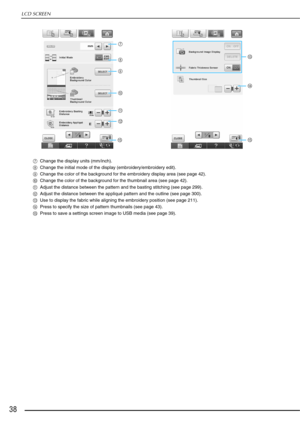 Page 40LCD SCREEN
38
gChange the display units (mm/inch).
h Change the initial mode of the display (embroidery/embroidery edit).
i Change the color of the background for the embroidery display area (see page 42).
j Change the color of the background for the thumbnail area (see page 42).
k Adjust the distance between the pattern and the basting stitching (see page 299).
l Adjust the distance between the appliqué pattern and the outline (see page 300).
m Use to display the fabric while aligning the embroidery...