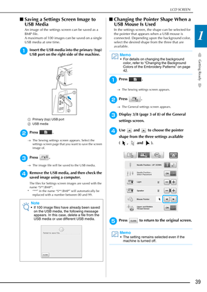 Page 41LCD SCREEN
Getting Ready
39
1
■Saving a Settings Screen Image to 
USB Media
An image of the settings screen can be saved as a 
BMP file.
A maximum of 100 images can be saved on a single 
USB media at one time.
aInsert the USB media into the primary (top) 
USB port on the right side of the machine.
a Primary (top) USB port
b USB media
bPress .
→The Sewing settings screen appears. Select the 
settings screen page that you want to save the screen 
image of.
cPress .
→The image file will be saved to the USB...