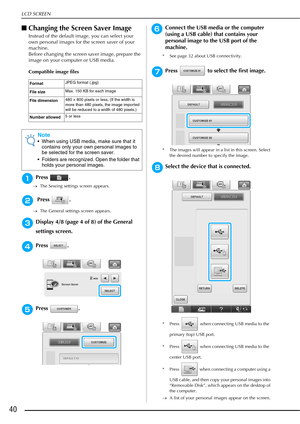 Page 42LCD SCREEN
40
■Changing the Screen Saver Image
Instead of the default image, you can select your 
own personal images for the screen saver of your 
machine.
Before changing the screen saver image, prepare the 
image on your computer or USB media.
Compatible image files
aPress .
→ The Sewing settings screen appears.
b Press  .
→The General settings screen appears.
cDisplay 4/8 (page 4 of 8) of the General 
settings screen.
dPress .
ePress .
fConnect the USB media or the computer 
(using a USB cable) that...