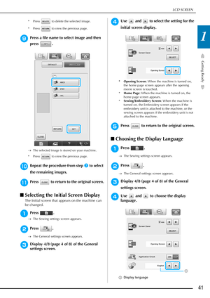 Page 43LCD SCREEN
Getting Ready
41
1
* Press   to delete the selected image.
* Press   to view the previous page.
iPress a file name to select image and then 
press .
→The selected image is stored on your machine.
* Press   to view the previous page.
jRepeat the procedure from step g to select 
the remaining images.
kPress   to return to the original screen.
■ Selecting the Initial Screen Display
The Initial screen that appears on the machine can 
be changed.
aPress .
→ The Sewing settings screen appears....