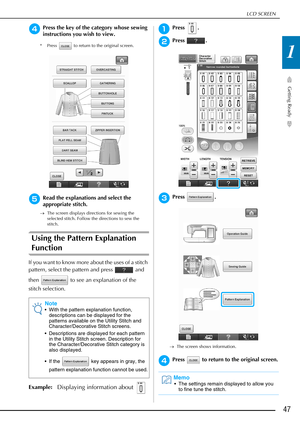 Page 49LCD SCREEN
Getting Ready
47
1
dPress the key of the category whose sewing 
instructions you wish to view.
* Press   to return to the original screen.
eRead the explanations and select the 
appropriate stitch.
→The screen displays directions for sewing the 
selected stitch. Follow the directions to sew the 
stitch. 
Using the Pattern Explanation 
Function
If you want to know more about the uses of a stitch 
pattern, select the pattern and press   and 
then   to see an explanation of the 
stitch...