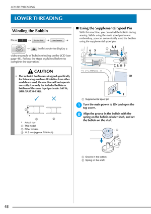 Page 50LOWER THREADING
48
LOWER THREADING
Winding the Bobbin
Press  →   →   → 
  →    in this order to display a 
video example of bobbin winding on the LCD (see 
page 46). Follow the steps explained below to 
complete the operation.
■ Using the Supplemental Spool Pin
With this machine, you can wind the bobbin during 
sewing. While using the main spool pin to sew 
embroidery, you can conveniently wind the bobbin 
using the supplemental spool pin.
a Supplemental spool pin
aTurn the main power to ON and open the...